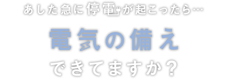 あした急に停電が起こったら…電気の備えできてますか？